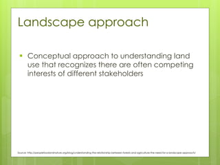 Landscape approach
▪ Conceptual approach to understanding land
use that recognizes there are often competing
interests of different stakeholders
Source: http://peoplefoodandnature.org/blog/understanding-the-relationship-between-forests-and-agriculture-the-need-for-a-landscape-approach/
 