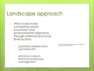 1. Aims to reconcile
competing social,
economic and
environmental objectives
through national and local
level actions
- equitably address land-
use trade-offs
- enhance carbon-
intensive landscape
management
Landscape approach
http://www.desdemonadespair.net/2011/09/brazils-
atlantic-forest-stores-less.html
 