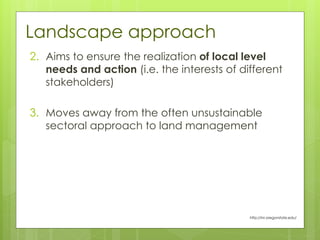 Landscape approach
2. Aims to ensure the realization of local level
needs and action (i.e. the interests of different
stakeholders)
3. Moves away from the often unsustainable
sectoral approach to land management
http://inr.oregonstate.edu/
 
