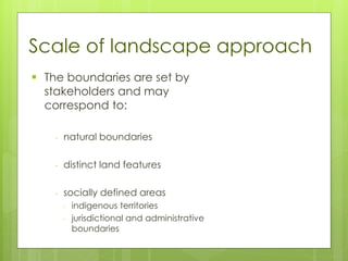 Scale of landscape approach
▪ The boundaries are set by
stakeholders and may
correspond to:
- natural boundaries
- distinct land features
- socially defined areas
- indigenous territories
- jurisdictional and administrative
boundaries
 