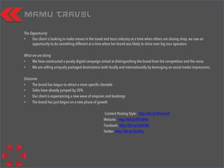 Mamu Travel
The Opportunity
•  Our client is looking to make moves in the travel and tours industry at a time when others are closing shop, we saw an
opportunity to do something different at a time when her brand was likely to shine over big tour operators
What we are doing
•  We have constructed a purely digital campaign aimed at distinguishing the brand from the competition and the noise
•  We are selling uniquely packaged destinations both locally and internationally by leveraging on social media impressions.
Outcome
•  The brand has begun to attract a more speciﬁc clientele
•  Sales have already jumped by 20%
•  Our client is experiencing a new wave of enquires and bookings
•  The brand has just begun on a new phase of growth
Content Posting Style : http://bit.ly/2fcsmmK
Website: http://bit.ly/2fCbR8n
Facebook: http://bit.ly/2eGFiRS
Twitter: http://bit.ly/2ev9Isz
 