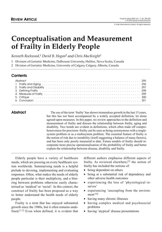 Conceptualisation and Measurement
of Frailty in Elderly People
Kenneth Rockwood,1 David B. Hogan2 and Chris MacKnight1
1 Division of Geriatric Medicine, Dalhousie University, Halifax, Nova Scotia, Canada
2 Division of Geriatric Medicine, University of Calgary, Calgary, Alberta, Canada
Contents
Abstract . . . . . . . . . . . . . . . . . . . . . . . . . . . . . . . . . . . . . . . . . . . . . . . . . . . 295
1. Frailty and Aging . . . . . . . . . . . . . . . . . . . . . . . . . . . . . . . . . . . . . . . . . . . . . . . 296
2. Frailty and Disability . . . . . . . . . . . . . . . . . . . . . . . . . . . . . . . . . . . . . . . . . . . . . 297
3. Defining Frailty . . . . . . . . . . . . . . . . . . . . . . . . . . . . . . . . . . . . . . . . . . . . . . . . 298
4. Measures of Frailty . . . . . . . . . . . . . . . . . . . . . . . . . . . . . . . . . . . . . . . . . . . . . . 299
5. Critique . . . . . . . . . . . . . . . . . . . . . . . . . . . . . . . . . . . . . . . . . . . . . . . . . . . 300
6. Conclusion . . . . . . . . . . . . . . . . . . . . . . . . . . . . . . . . . . . . . . . . . . . . . . . . . . 301
Abstract The use of the term ‘frailty’has shown tremendous growth in the last 15 years,
but this has not been accompanied by a widely accepted definition, let alone
agreed-upon measures. In this paper, we review approaches to the definition and
measurement of frailty and discuss the relationship between frailty, aging and
disability. Two trends are evident in definitions, which often trade off compre-
hensiveness for precision: frailty can be seen as being synonymous with a single-
system problem or as a multisystem problem. The essential feature of frailty is
the notion of risk due to instability (itself suggesting a balance of many factors),
and has been only poorly measured to date. Future models of frailty should in-
corporate more precise operationalisation of the probability of frailty and better
explain the relationship between disease, disability and frailty.
REVIEW ARTICLE Drugs & Aging 2000 Oct; 17 (4): 295-302
1170-229X/00/0010-0295/$20.00/0
© Adis International Limited. All rights reserved.
Elderly people have a variety of healthcare
needs, which are pressing on every healthcare sys-
tem worldwide. Summarising needs is a helpful
prelude to devising, implementing and evaluating
responses. Often, what makes the needs of elderly
people particular is their multiplicity, and a blur-
ring between problems otherwise easily charac-
terised as ‘medical’ or ‘social’. In this context, the
construct of frailty has been proposed as a way
to better understand the health needs of elderly
people.
Frailty is a term that has enjoyed substantial
growth since the 1980s, but it often remains unde-
fined.[1,2] Even when defined, it is evident that
different authors emphasise different aspects of
frailty. As reviewed elsewhere,[3] the notion of
frailty has included the notions of:
• being dependent on others
• being at a substantial risk of dependency and
other adverse health outcomes
• experiencing the loss of ‘physiological re-
serves’
• experiencing ‘uncoupling from the environ-
ment’[4]
• having many chronic illnesses
• having complex medical and psychosocial
problems
• having ‘atypical’ disease presentations
 