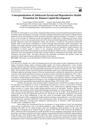 Research on Humanities and Social Sciences www.iiste.org
ISSN (Paper)2224-5766 ISSN (Online)2225-0484 (Online)
Vol.4, No.24, 2014
33
Conceptualisation of Adolescent Sexual and Reproductive Health
Promotion for Human Capital Development
Victor Fannam Nunfam (M.Phil)1*
Norbert Adja Kwabena Adjei (PhD)2
1.Doctoral Student, IDS, UCC & Lecturer, Takoradi Polytechnic, P. O. Box 256, Takoradi, Ghana
2.Industrial Liaison Office, Takoradi Polytechnic, P.O. Box 256, Takoradi, Ghana
*E-mail of corresponding author: vfannam@yahoo.co.uk/victor.nunfam@tpoly.edu.gh
Abstract
The objective of this paper is to set out the conceptual linkage between sexual and reproduction health promotion
for human capital development. It provides a two-stage conceptual framework which shows the linkage between
adolescent sexual and reproductive health promotion and human capital development. The paper is a critical
review of the concepts of adolescent sexual and reproductive health and its implication for human capital
development. It reviews the conceptual framework of Pan American Health Organization (PAHO) on factors that
promote adolescent sexual and reproductive health; and constructs a framework that presents mechanisms
through which socioeconomic development is achieved through improved human capital development. The
analysis in this paper apparently indicates that sexual and reproductive health promotion is fundamental to the
development of human capital. The inextricable link between sexual and reproductive health promotion and
development of human capital is shown in the conceptual frameworks. First, individual, social and
environmental factors lead to the promotion of sexual and reproductive health. Second, investments that promote
adolescent sexual and reproductive health improve human capital by contributing to knowledge, skills, health,
self-esteem and moral values. The paper advocates that sustainable investments that promote sexual and
reproductive health improve human capital development in the long run.
Keywords: Adolescents, sexual and reproductive health, human capital development
1. Introduction
Over the last two decades, the world’s development process has been geared towards eradicating poverty and
hunger, developing human capital, promoting gender equality and women empowerment. It also includes
reducing maternal and child mortality, combating HIV/AIDS, malaria and other diseases as well as ensuring
environmental sustainability, and developing global partnership for general development (UN, 1994; UNFPA,
2002). The realization of these social and economic development goals can be achieved through the availability
of financial, physical and human resources. However, human resources constitute the ultimate basis of the wealth
of nations, while capital and physical resources are the passive factors of production (Harbinson, 1973). Thus, a
wide array of human skills is essential in fueling the dynamics of development (Schultz, 1981). Therefore,
investment in formal education, human skill or on-the-job training, work experience, health care, physical fitness,
social services, nutrition and general well-being as a way of building and improving upon human capital is most
significant in achieving equitable and sustainable development (Blaug, 1970; Schultz, 1981).
Similarly, the economic value of human capital is enhanced when its useful life is extended. Hence, the
life expectancy of a population is a factor in determining the incentives to invest in various forms of human
capital and the value of the stock of such capital (Schultz, 1981). Adolescents are important category of the
human resource of a nation whose human capital potentials need to be developed. Therefore, building and
improving on their productive skills, health and technological knowledge is of utmost importance. However, the
snag is that sexual and reproductive health status of adolescents all over the world is being threatened by the
rising incidence of early but unprotected sexual activity. This leads to the inevitable consequence of unwanted
pregnancies, and to early childbearing. It may also result in preventable unsafe abortions and sexually
transmitted infections (STIs), including the deadly pandemic of human immunodeficiency virus (HIV)/acquired
immune deficiency syndrome (AIDS) that is fast consuming the worlds’ human resources, especially the youth
and indeed adolescents (Awusabo-Asare, Biddlecom, Kumi-Kyereme, & Patterson, 2006; Kumi-Kyereme,
Awusabo-Asare, & Biddlecom, 2007).
Some studies have demonstrated that the consequence of rising incidence of early but unprotected
sexual activity of adolescence such as unwanted pregnancies, early childbearing, unsafe abortions and STIs
including HIV/AIDS can be curbed through sexual and reproduction health promotion at the social and
individual level (Seligman, Kress, Winfred, Feranil, & Agarwal, 1997; PAHO, 1998; Schutt-Aine & Maddaleno,
2003). Adolescent sexual and reproductive health promotion involves equipping young people with the relevant
knowledge, motivation, and behavioural skills to enhance sexual health and avoid sexual health related problems
(Fisher & Fisher, 1998; Health Canada, 2003; SIECCAN, 2004). It follows that sexual and reproductive health
conditions and decisions made by young people have immediate and long-term consequences for human capital
development in terms of their participation in the labour market, productive efficiency, learning capacity, coping
 