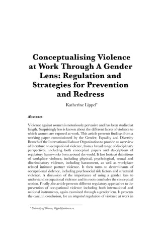 Conceptualising Violence
at Work Through A Gender
Lens: Regulation and
Strategies for Prevention
and Redress
Katherine Lippel*
Abstract
Violence against women is notoriously pervasive and has been studied at
length. Surprisingly less is known about the different facets of violence to
which women are exposed at work. This article presents findings from a
working paper commissioned by the Gender, Equality and Diversity
Branch of the International Labour Organization to provide an overview
of literature on occupational violence, from a broad range of disciplinary
perspectives, including both conceptual papers and descriptions of
regulatory frameworks from around the world. It first looks at definitions
of workplace violence, including physical, psychological, sexual and
discriminatory violence, including harassment, as well as workplace
related intimate partner violence. It then turns to determinants of
occupational violence, including psychosocial risk factors and structural
violence. A discussion of the importance of using a gender lens to
understand occupational violence and its roots concludes the conceptual
section. Finally, the article presents different regulatory approaches to the
prevention of occupational violence including both international and
national instruments, again examined through a gender lens. It presents
the case, in conclusion, for an integrated regulation of violence at work in
* University of Ottawa, klippel@uottawa.ca.
 