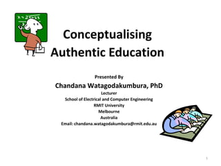 Conceptualising
Authentic Education
                 Presented By
Chandana Watagodakumbura, PhD
                      Lecturer
  School of Electrical and Computer Engineering
                  RMIT University
                    Melbourne
                      Australia
 Email: chandana.watagodakumbura@rmit.edu.au




                                                  1
 
