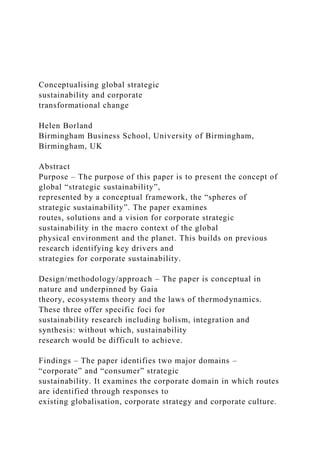 Conceptualising global strategic
sustainability and corporate
transformational change
Helen Borland
Birmingham Business School, University of Birmingham,
Birmingham, UK
Abstract
Purpose – The purpose of this paper is to present the concept of
global “strategic sustainability”,
represented by a conceptual framework, the “spheres of
strategic sustainability”. The paper examines
routes, solutions and a vision for corporate strategic
sustainability in the macro context of the global
physical environment and the planet. This builds on previous
research identifying key drivers and
strategies for corporate sustainability.
Design/methodology/approach – The paper is conceptual in
nature and underpinned by Gaia
theory, ecosystems theory and the laws of thermodynamics.
These three offer specific foci for
sustainability research including holism, integration and
synthesis: without which, sustainability
research would be difficult to achieve.
Findings – The paper identifies two major domains –
“corporate” and “consumer” strategic
sustainability. It examines the corporate domain in which routes
are identified through responses to
existing globalisation, corporate strategy and corporate culture.
 