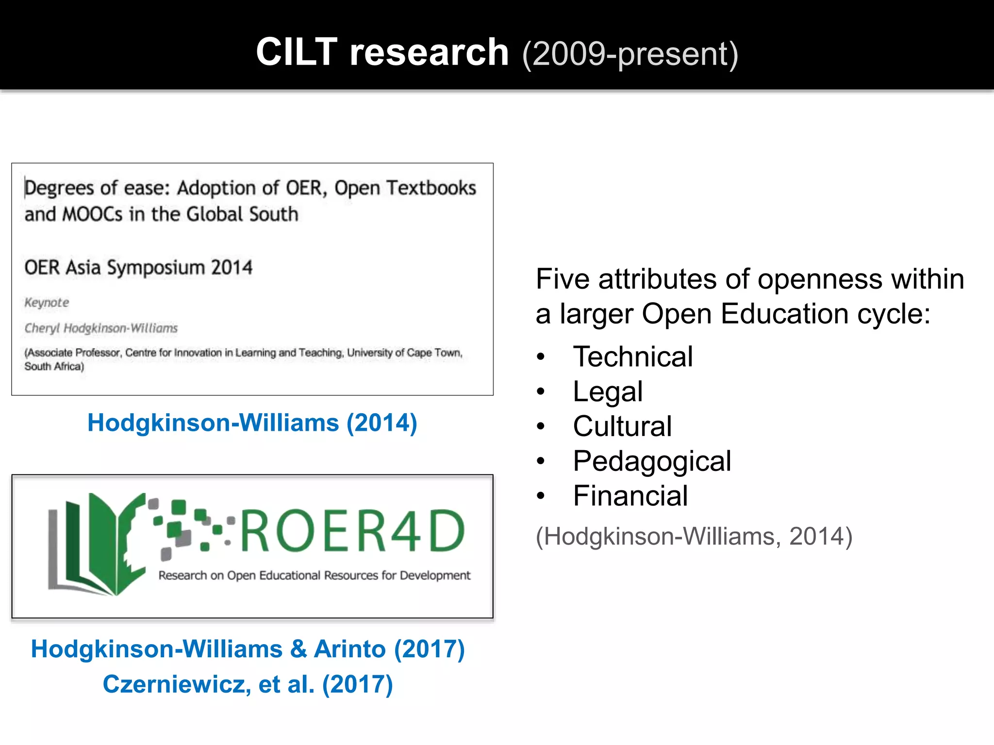 CILT research (2009-present)
Hodgkinson-Williams (2014)
Hodgkinson-Williams & Arinto (2017)
Czerniewicz, et al. (2017)
Five attributes of openness within
a larger Open Education cycle:
• Technical
• Legal
• Cultural
• Pedagogical
• Financial
(Hodgkinson-Williams, 2014)
 