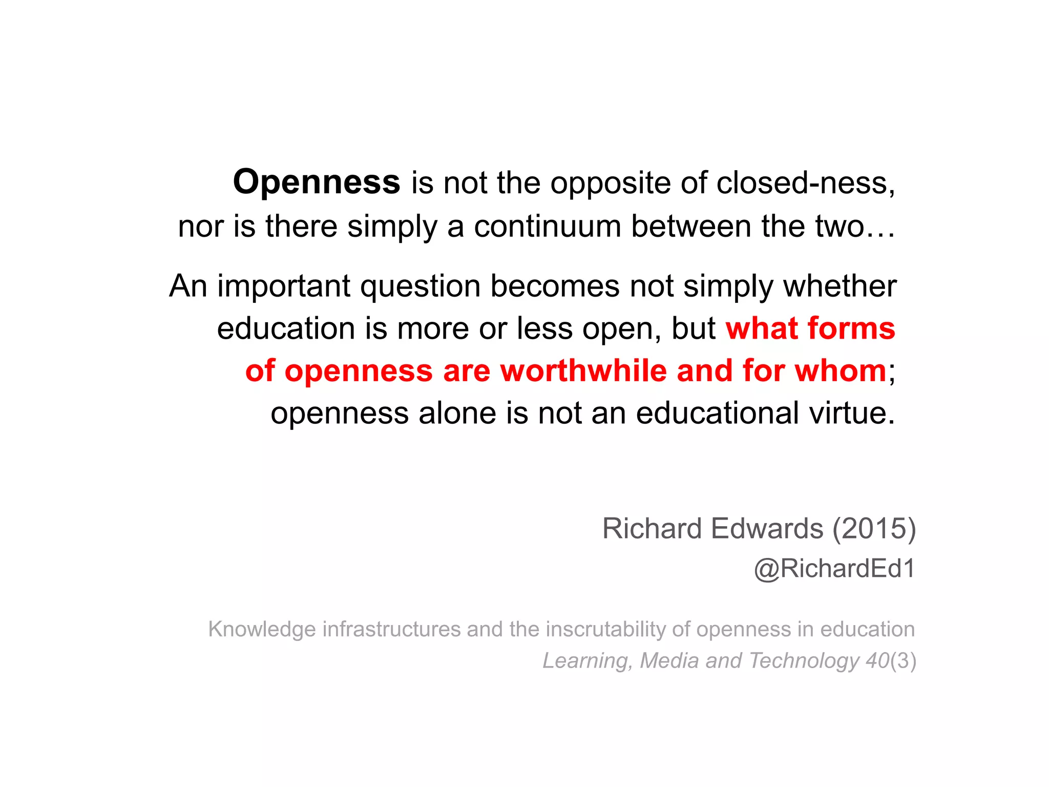 Openness is not the opposite of closed-ness,
nor is there simply a continuum between the two…
An important question becomes not simply whether
education is more or less open, but what forms
of openness are worthwhile and for whom;
openness alone is not an educational virtue.
Richard Edwards (2015)
@RichardEd1
Knowledge infrastructures and the inscrutability of openness in education
Learning, Media and Technology 40(3)
 