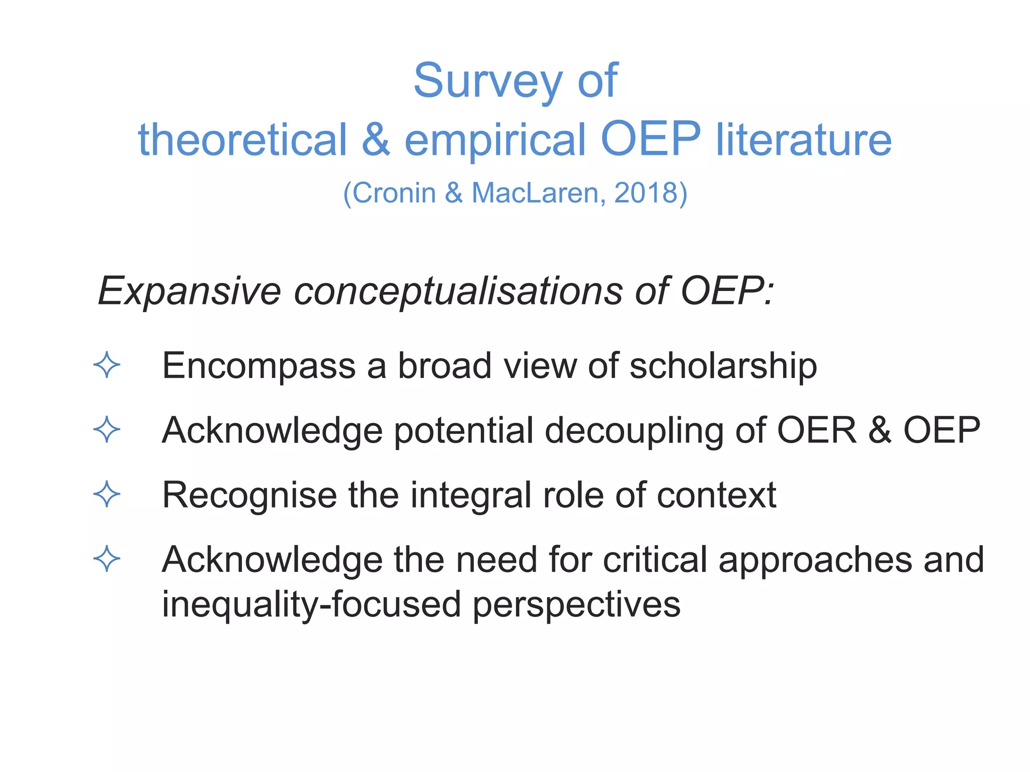 Survey of
theoretical & empirical OEP literature
(Cronin & MacLaren, 2018)
Expansive conceptualisations of OEP:
 Encompass a broad view of scholarship
 Acknowledge potential decoupling of OER & OEP
 Recognise the integral role of context
 Acknowledge the need for critical approaches and
inequality-focused perspectives
 
