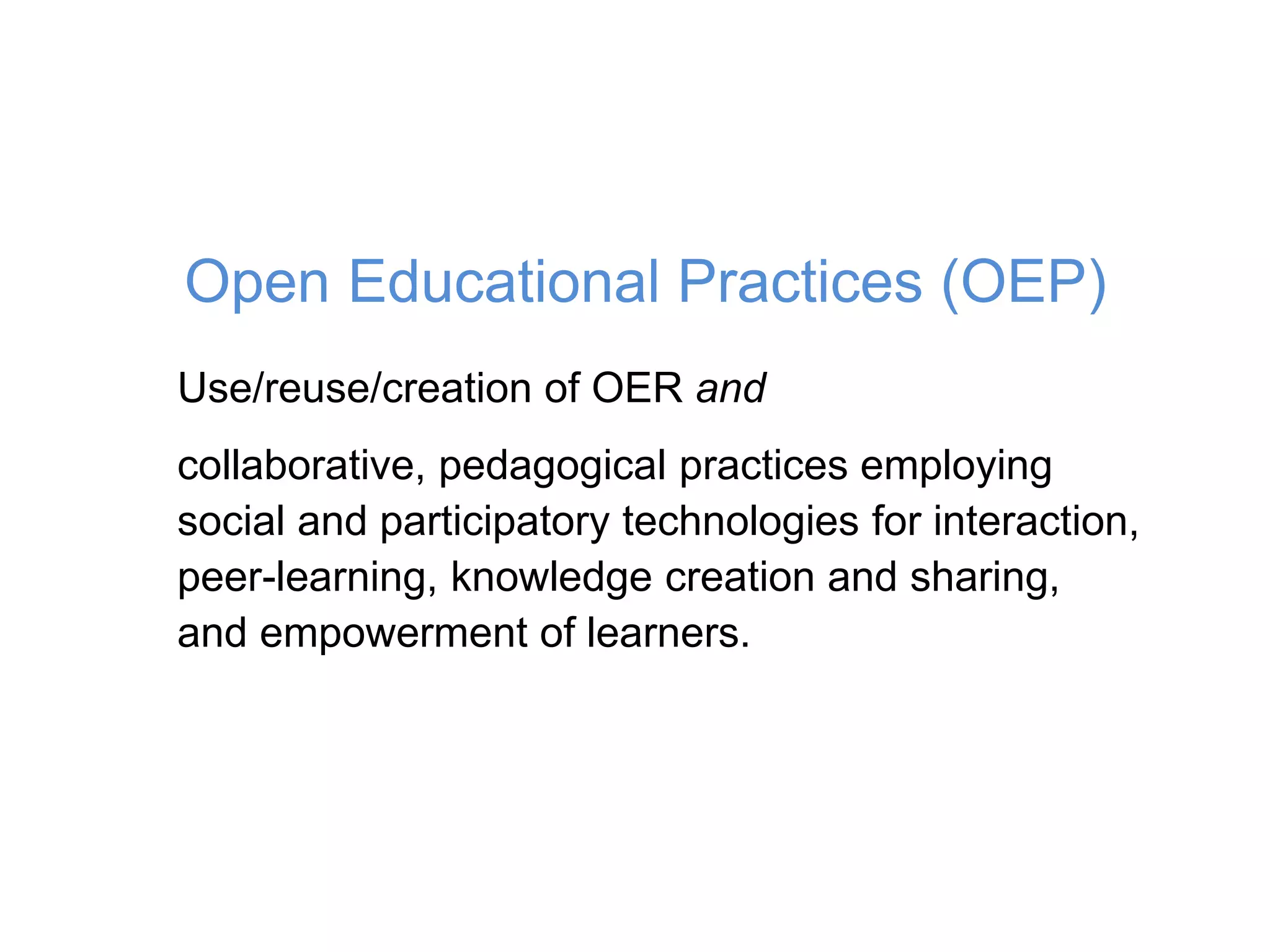 Use/reuse/creation of OER and
collaborative, pedagogical practices employing
social and participatory technologies for interaction,
peer-learning, knowledge creation and sharing,
and empowerment of learners.
Open Educational Practices (OEP)
 