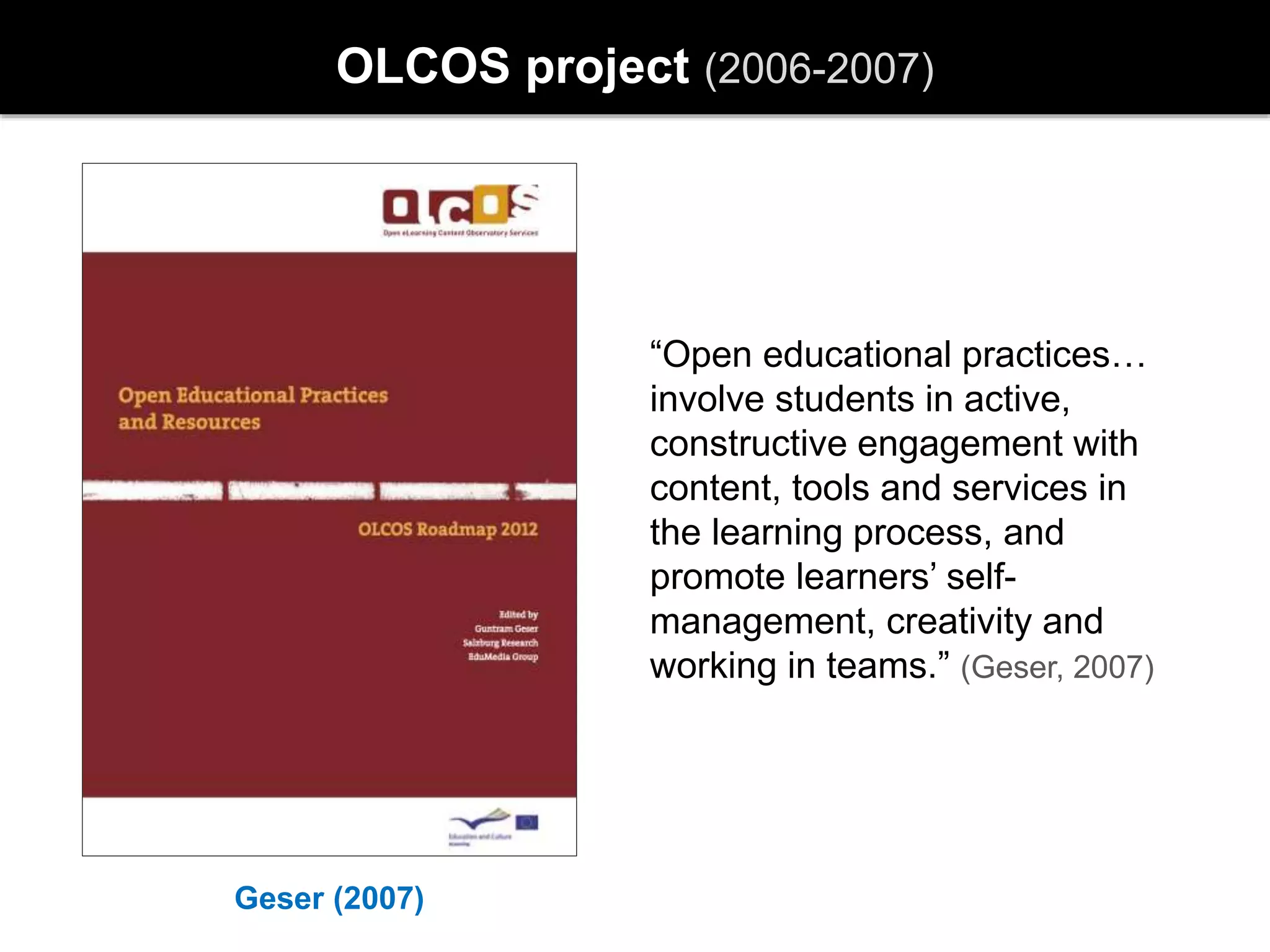 Geser (2007)
OLCOS project (2006-2007)
“Open educational practices…
involve students in active,
constructive engagement with
content, tools and services in
the learning process, and
promote learners’ self-
management, creativity and
working in teams.” (Geser, 2007)
 