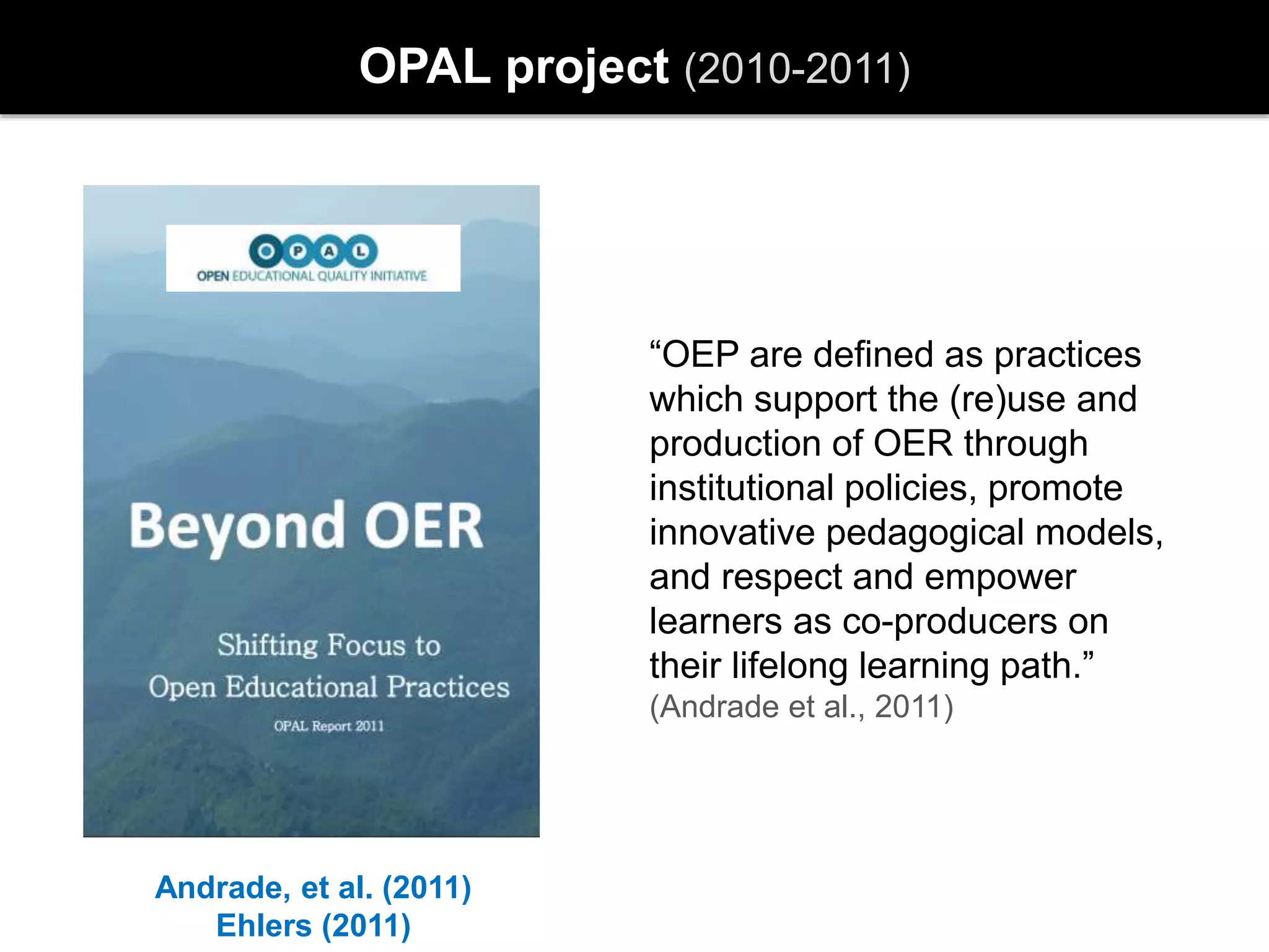 OPAL project (2010-2011)
Andrade, et al. (2011)
Ehlers (2011)
“OEP are defined as practices
which support the (re)use and
production of OER through
institutional policies, promote
innovative pedagogical models,
and respect and empower
learners as co-producers on
their lifelong learning path.”
(Andrade et al., 2011)
 