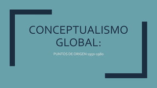 CONCEPTUALISMO
GLOBAL:
PUNTOS DE ORIGEN 1950-1980
 