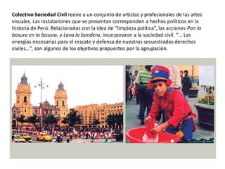 Colectivo Sociedad Civil reúne a un conjunto de artistas y profesionales de las artes
visuales. Las instalaciones que se presentan corresponden a hechos políticos en la
historia de Perú. Relacionadas con la idea de “limpieza política”, las acciones Pon la
basura en la basura, y Lava la bandera, incorporaron a la sociedad civil. “… Las
energías necesarias para el rescate y defensa de nuestros secuestrados derechos
civiles…”, son algunos de los objetivos propuestos por la agrupación.
 