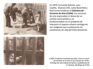 CADA (Colectivo Acciones de Arte). Para no morir
de hambre en el arte (3 de octubre de 1979).
Entrega de cien bolsas de leche a pobladores de
La Granja, Santiago de Chile
En 1979, Fernando Balcells, Juan
Castillo, Diamela Eltit, Lotty Rosenfeld y
Raúl Zurita fundaron el Colectivo de
Acciones de Arte (CADA). Sus acciones
de arte expresaban el deseo de un
cambio socio-político y se
fundamentaban en el propósito de
intervenir el espacio urbano santiaguino
con imágenes que cuestionaran las
condiciones de vida del Chile dictatorial.
 