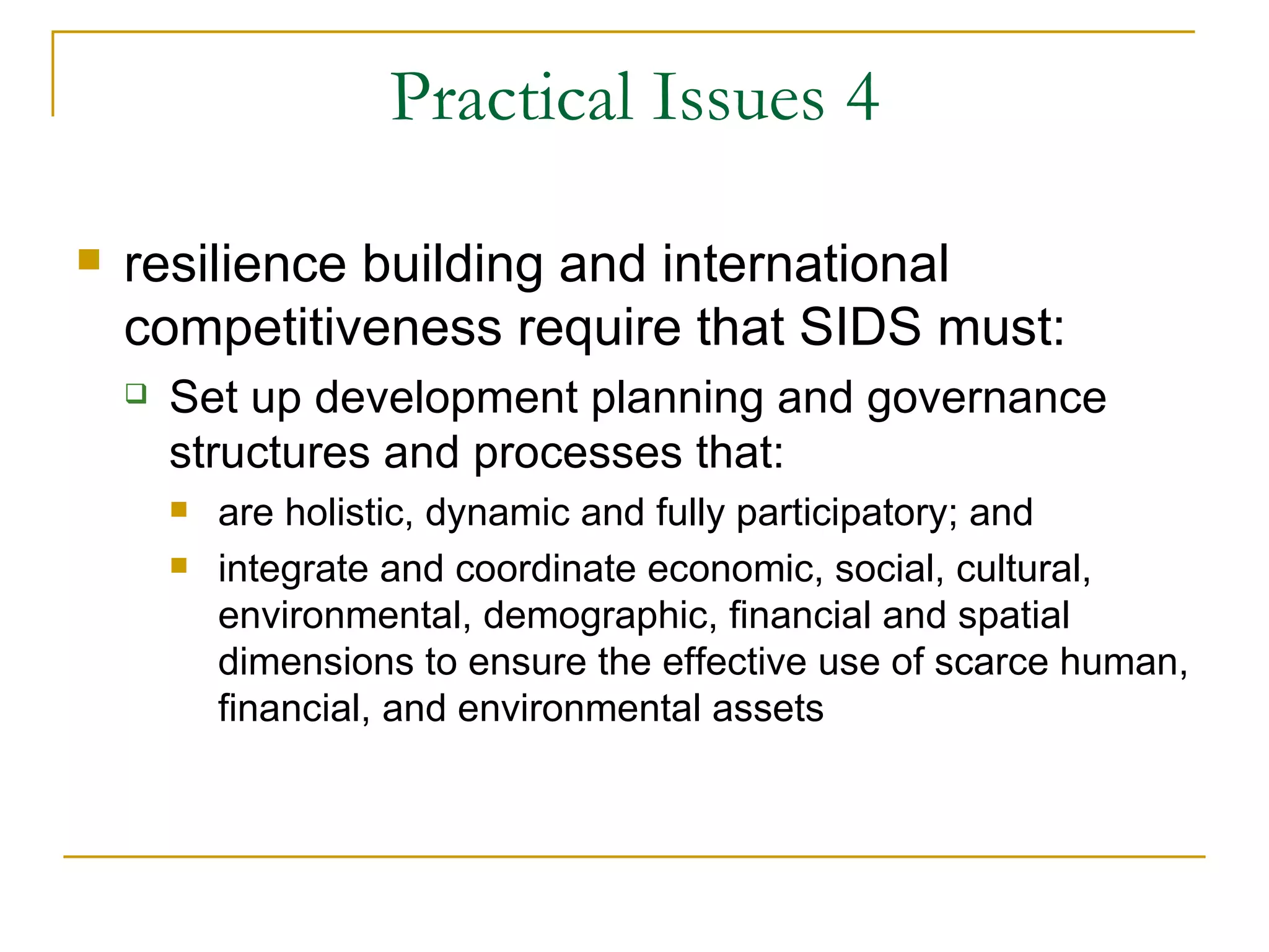 Practical Issues 4

   resilience building and international
    competitiveness require that SIDS must:
       Set up development planning and governance
        structures and processes that:
           are holistic, dynamic and fully participatory; and
           integrate and coordinate economic, social, cultural,
            environmental, demographic, financial and spatial
            dimensions to ensure the effective use of scarce human,
            financial, and environmental assets
 