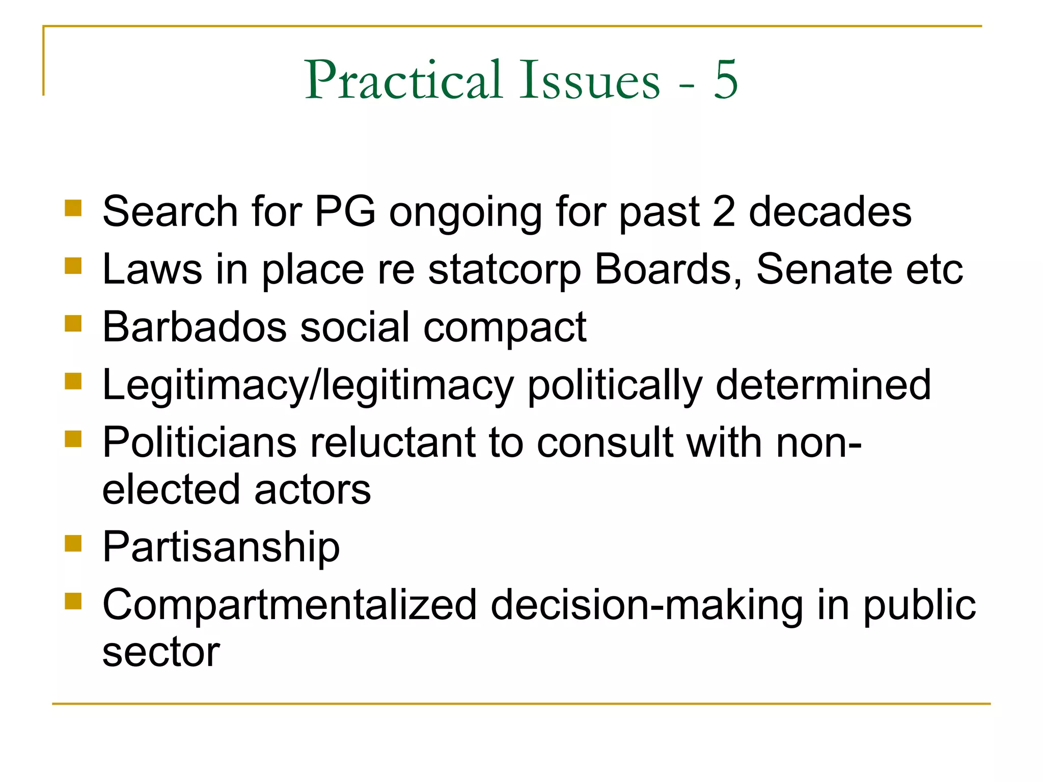Practical Issues - 5
   Search for PG ongoing for past 2 decades
   Laws in place re statcorp Boards, Senate etc
   Barbados social compact
   Legitimacy/legitimacy politically determined
   Politicians reluctant to consult with non-
    elected actors
   Partisanship
   Compartmentalized decision-making in public
    sector
 
