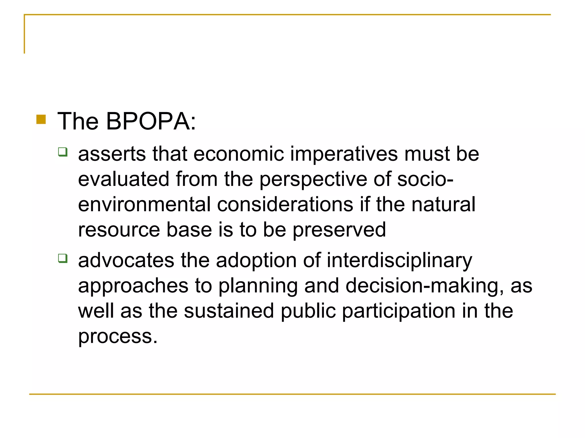    The BPOPA:
       asserts that economic imperatives must be
        evaluated from the perspective of socio-
        environmental considerations if the natural
        resource base is to be preserved
       advocates the adoption of interdisciplinary
        approaches to planning and decision-making, as
        well as the sustained public participation in the
        process.
 