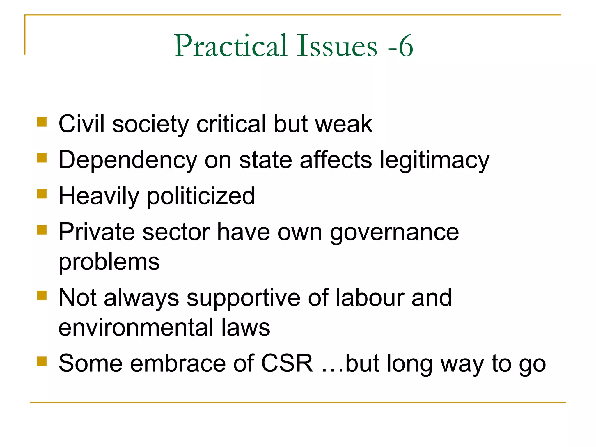 Practical Issues -6

   Civil society critical but weak
   Dependency on state affects legitimacy
   Heavily politicized
   Private sector have own governance
    problems
   Not always supportive of labour and
    environmental laws
   Some embrace of CSR …but long way to go
 