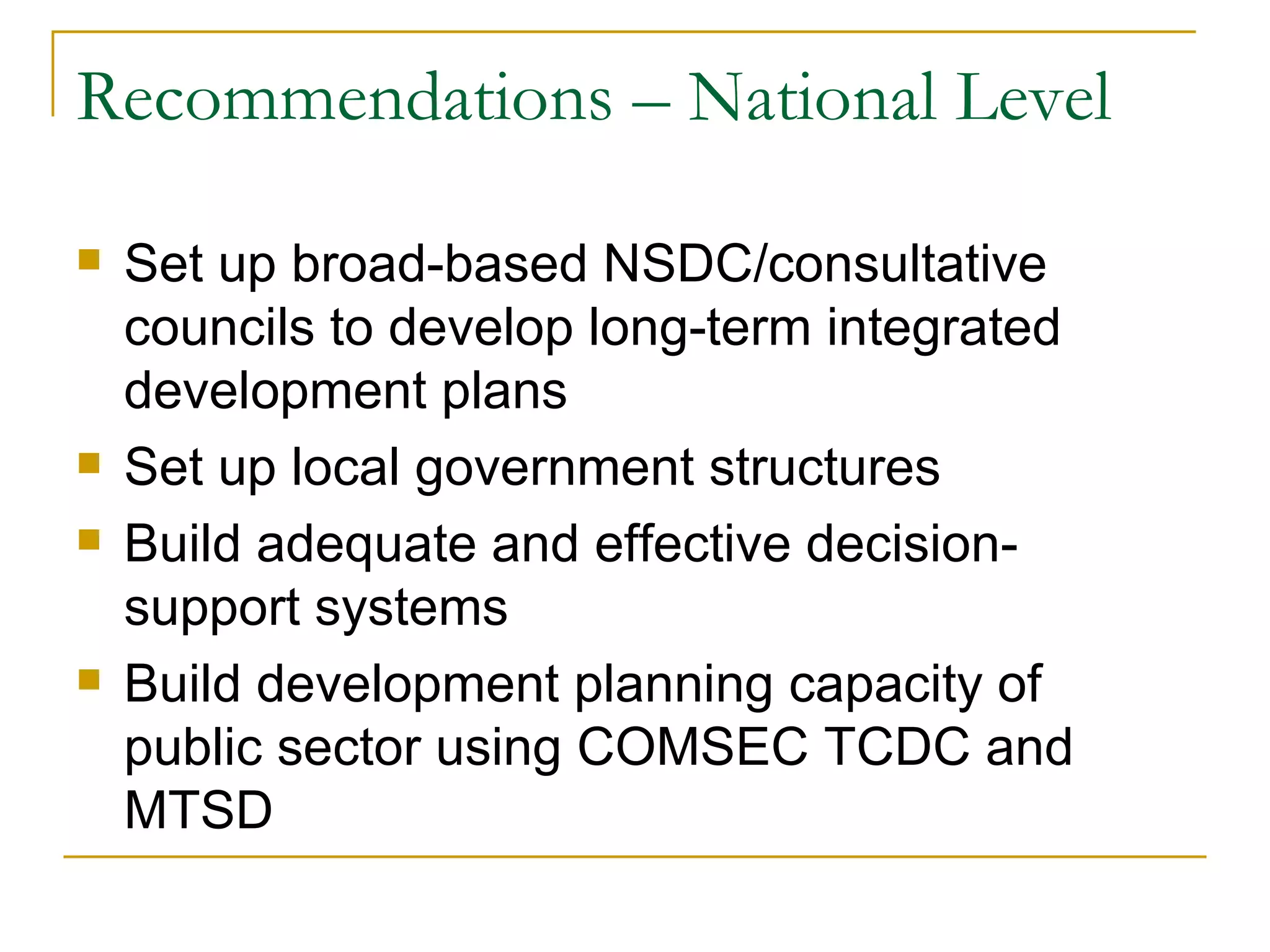 Recommendations – National Level

   Set up broad-based NSDC/consultative
    councils to develop long-term integrated
    development plans
   Set up local government structures
   Build adequate and effective decision-
    support systems
   Build development planning capacity of
    public sector using COMSEC TCDC and
    MTSD
 