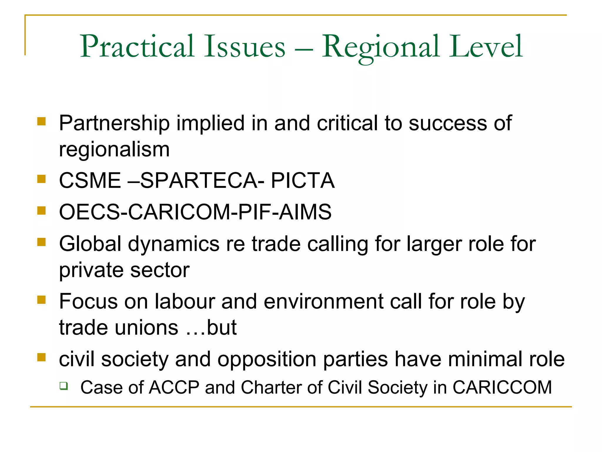 Practical Issues – Regional Level
   Partnership implied in and critical to success of
    regionalism
   CSME –SPARTECA- PICTA
   OECS-CARICOM-PIF-AIMS
   Global dynamics re trade calling for larger role for
    private sector
   Focus on labour and environment call for role by
    trade unions …but
   civil society and opposition parties have minimal role
       Case of ACCP and Charter of Civil Society in CARICCOM
 
