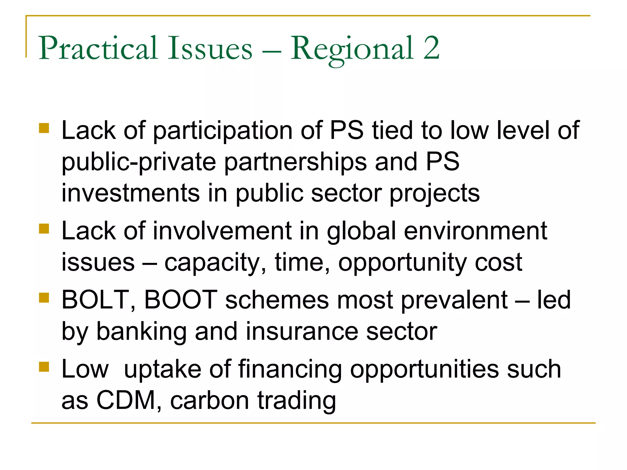 Practical Issues – Regional 2

   Lack of participation of PS tied to low level of
    public-private partnerships and PS
    investments in public sector projects
   Lack of involvement in global environment
    issues – capacity, time, opportunity cost
   BOLT, BOOT schemes most prevalent – led
    by banking and insurance sector
   Low uptake of financing opportunities such
    as CDM, carbon trading
 