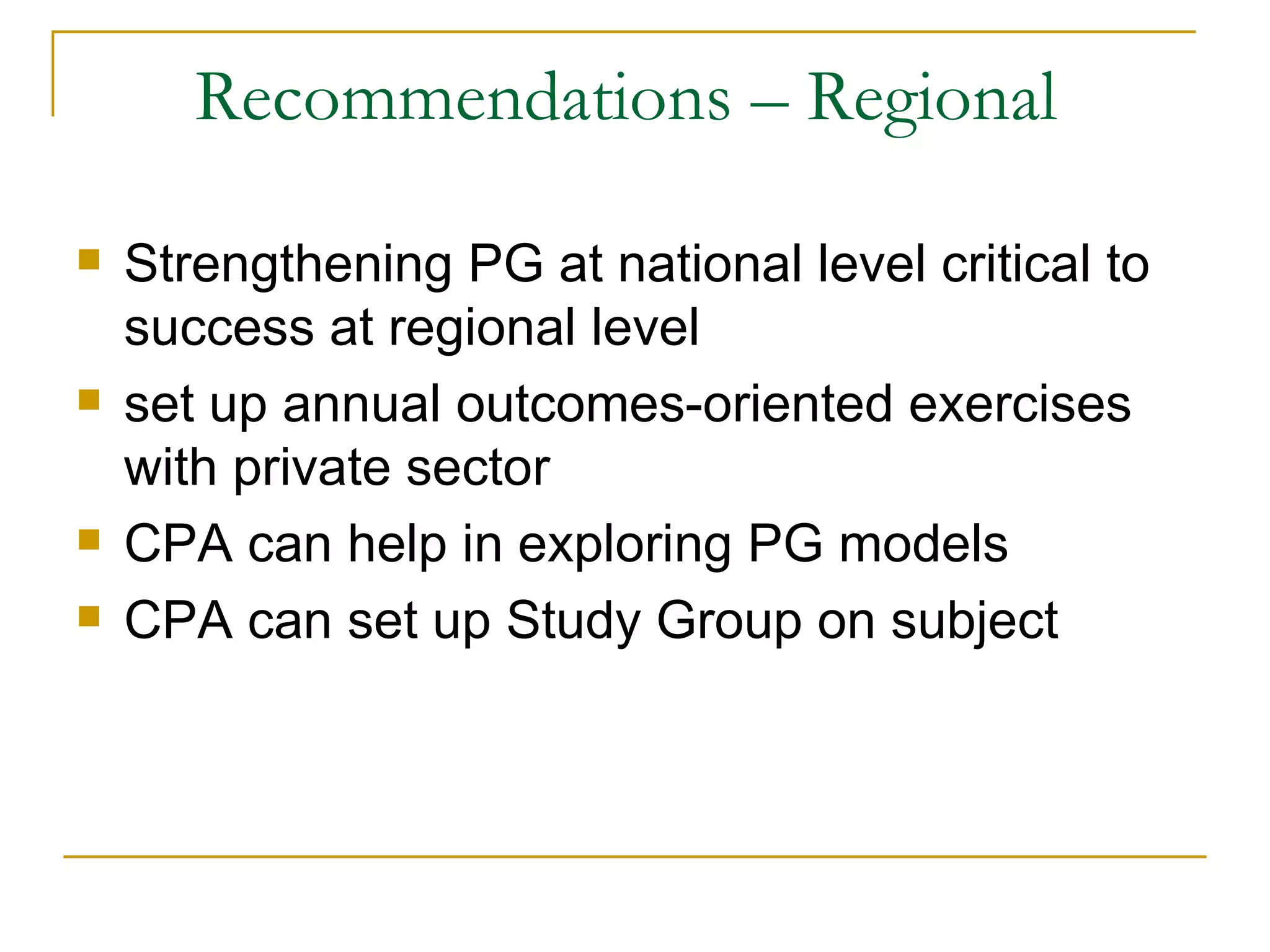 Recommendations – Regional

   Strengthening PG at national level critical to
    success at regional level
   set up annual outcomes-oriented exercises
    with private sector
   CPA can help in exploring PG models
   CPA can set up Study Group on subject
 