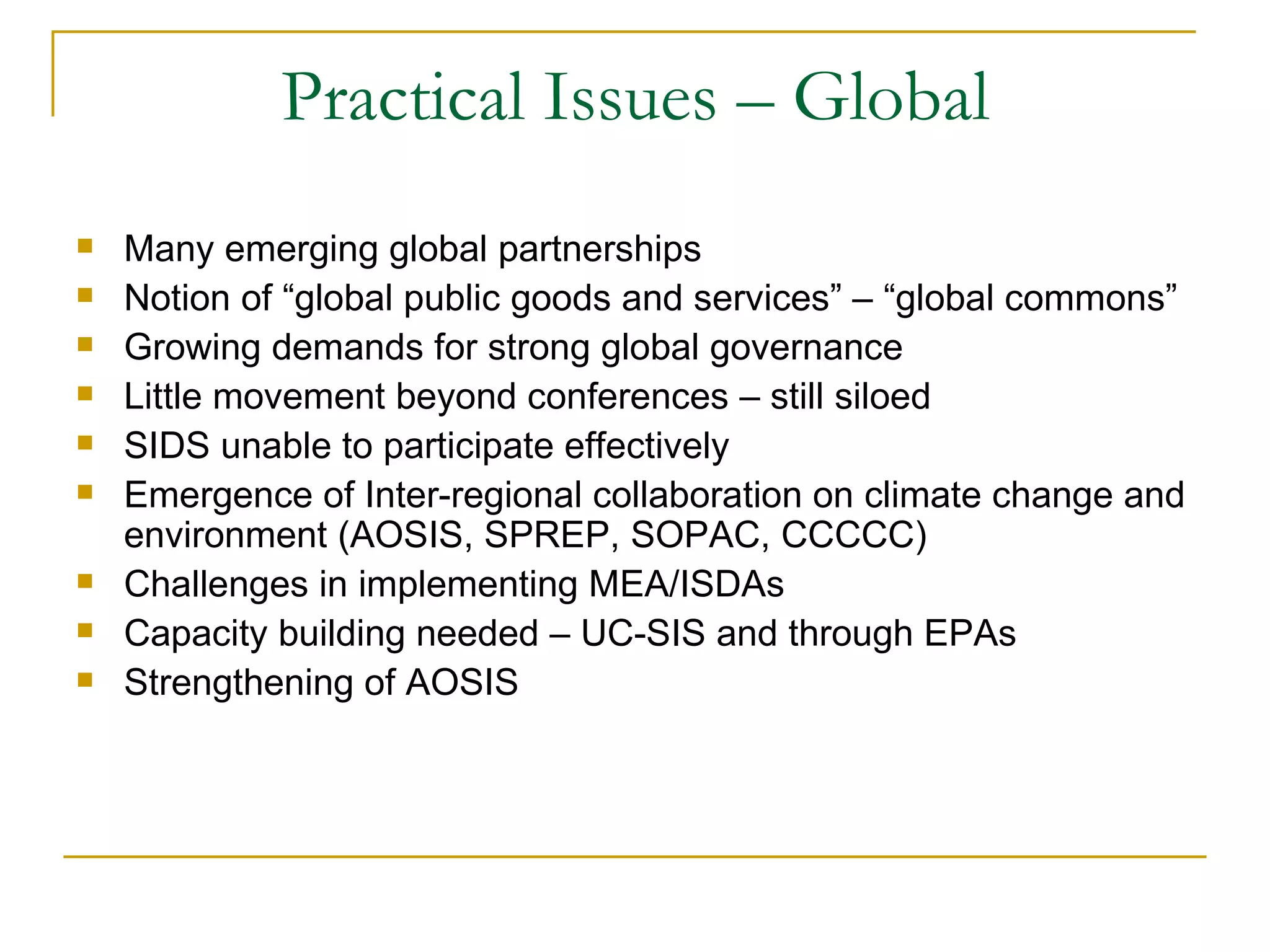 Practical Issues – Global
   Many emerging global partnerships
   Notion of “global public goods and services” – “global commons”
   Growing demands for strong global governance
   Little movement beyond conferences – still siloed
   SIDS unable to participate effectively
   Emergence of Inter-regional collaboration on climate change and
    environment (AOSIS, SPREP, SOPAC, CCCCC)
   Challenges in implementing MEA/ISDAs
   Capacity building needed – UC-SIS and through EPAs
   Strengthening of AOSIS
 