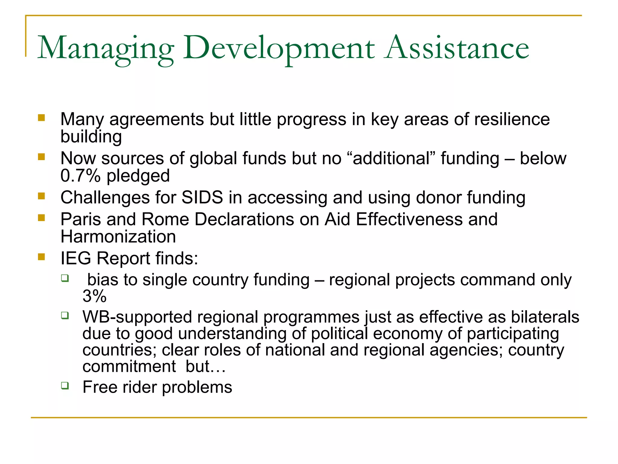 Managing Development Assistance
   Many agreements but little progress in key areas of resilience
    building
   Now sources of global funds but no “additional” funding – below
    0.7% pledged
   Challenges for SIDS in accessing and using donor funding
   Paris and Rome Declarations on Aid Effectiveness and
    Harmonization
   IEG Report finds:
       bias to single country funding – regional projects command only
       3%
     WB-supported regional programmes just as effective as bilaterals
       due to good understanding of political economy of participating
       countries; clear roles of national and regional agencies; country
       commitment but…
     Free rider problems
 