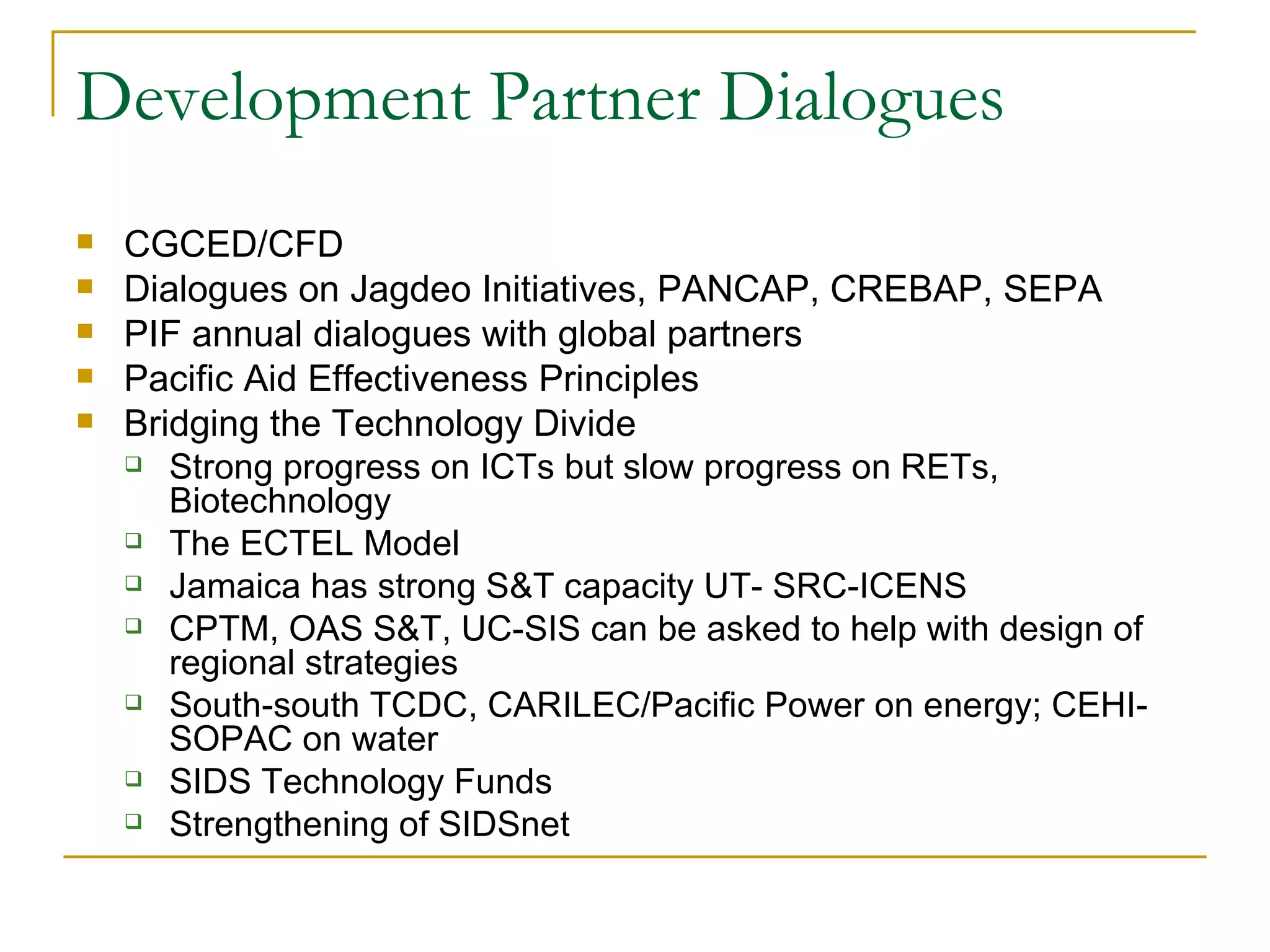 Development Partner Dialogues
   CGCED/CFD
   Dialogues on Jagdeo Initiatives, PANCAP, CREBAP, SEPA
   PIF annual dialogues with global partners
   Pacific Aid Effectiveness Principles
   Bridging the Technology Divide
     Strong progress on ICTs but slow progress on RETs,
       Biotechnology
     The ECTEL Model

     Jamaica has strong S&T capacity UT- SRC-ICENS

     CPTM, OAS S&T, UC-SIS can be asked to help with design of
       regional strategies
     South-south TCDC, CARILEC/Pacific Power on energy; CEHI-
       SOPAC on water
     SIDS Technology Funds

     Strengthening of SIDSnet
 