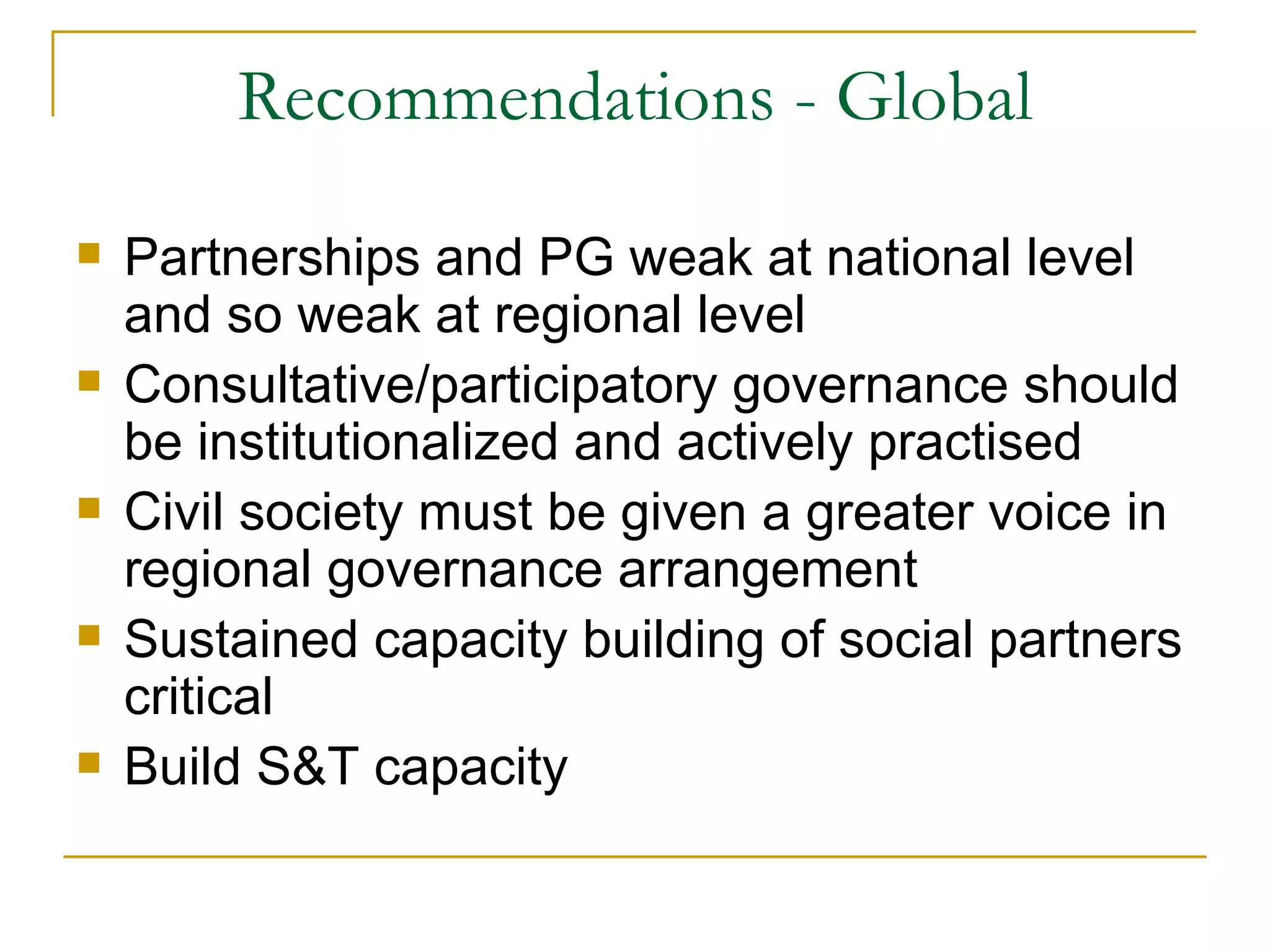 Recommendations - Global
   Partnerships and PG weak at national level
    and so weak at regional level
   Consultative/participatory governance should
    be institutionalized and actively practised
   Civil society must be given a greater voice in
    regional governance arrangement
   Sustained capacity building of social partners
    critical
   Build S&T capacity
 