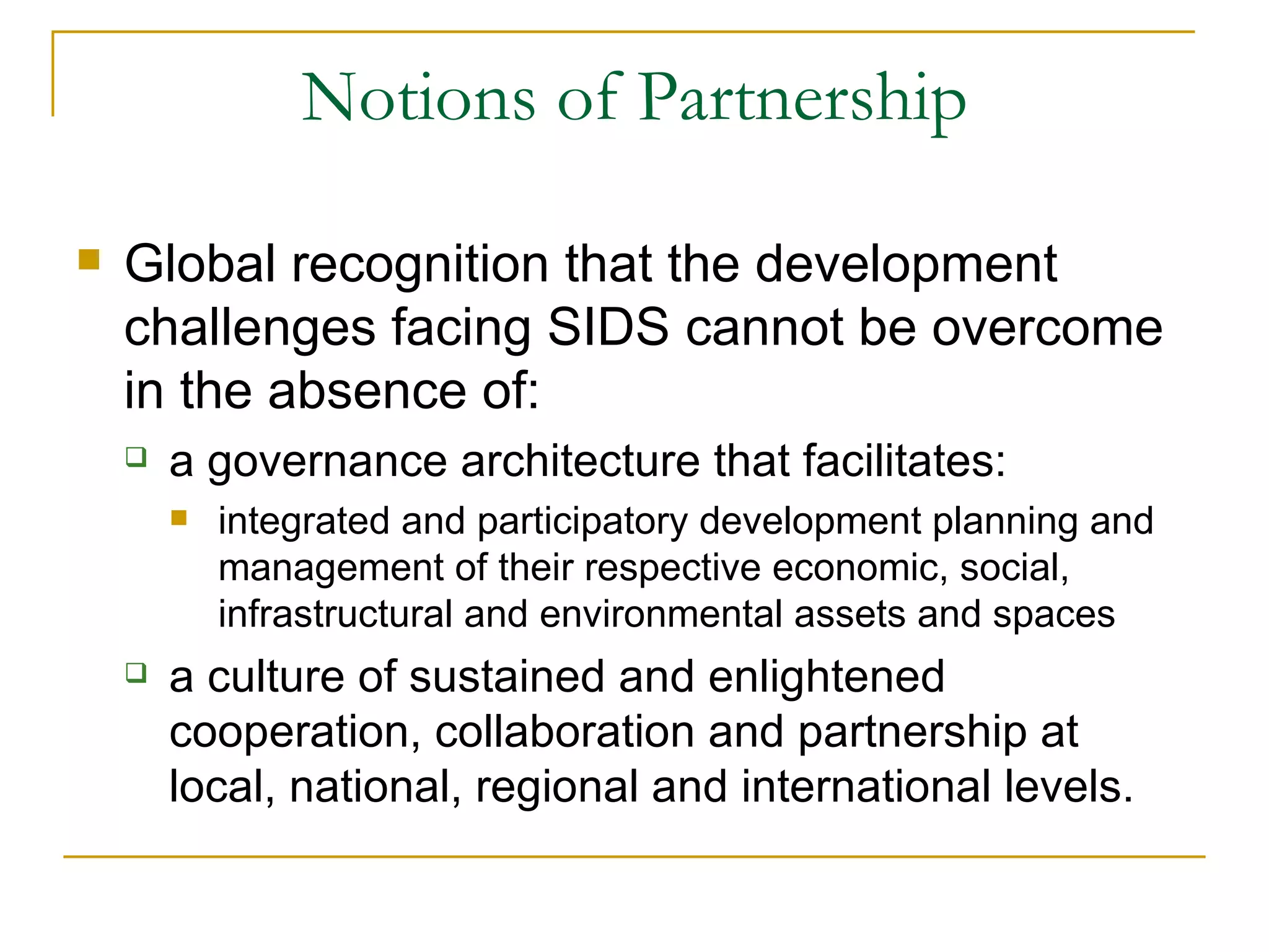 Notions of Partnership

   Global recognition that the development
    challenges facing SIDS cannot be overcome
    in the absence of:
       a governance architecture that facilitates:
           integrated and participatory development planning and
            management of their respective economic, social,
            infrastructural and environmental assets and spaces
       a culture of sustained and enlightened
        cooperation, collaboration and partnership at
        local, national, regional and international levels.
 