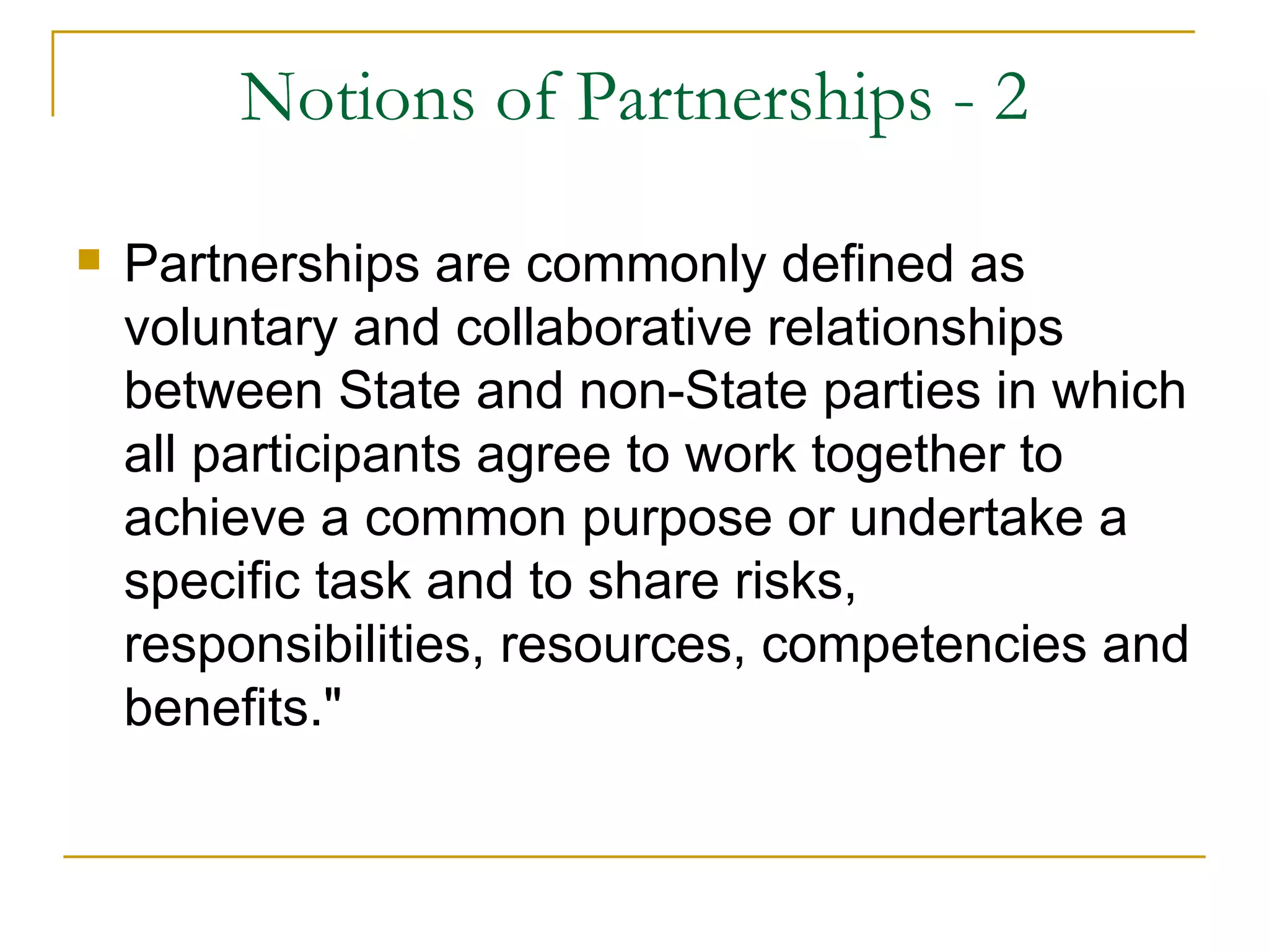 Notions of Partnerships - 2

   Partnerships are commonly defined as
    voluntary and collaborative relationships
    between State and non-State parties in which
    all participants agree to work together to
    achieve a common purpose or undertake a
    specific task and to share risks,
    responsibilities, resources, competencies and
    benefits."
 