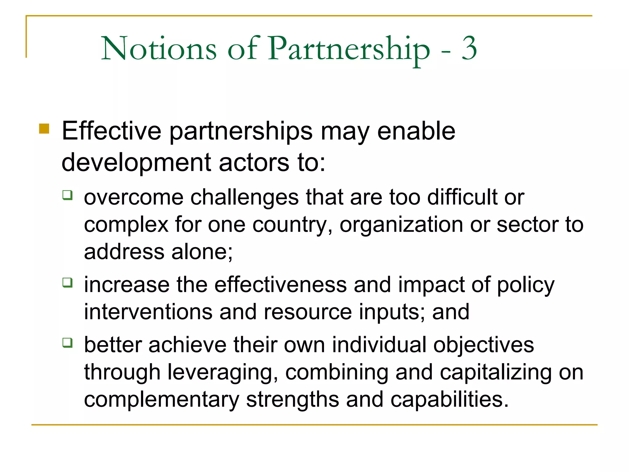 Notions of Partnership - 3

   Effective partnerships may enable
    development actors to:
       overcome challenges that are too difficult or
        complex for one country, organization or sector to
        address alone;
       increase the effectiveness and impact of policy
        interventions and resource inputs; and
       better achieve their own individual objectives
        through leveraging, combining and capitalizing on
        complementary strengths and capabilities.
 
