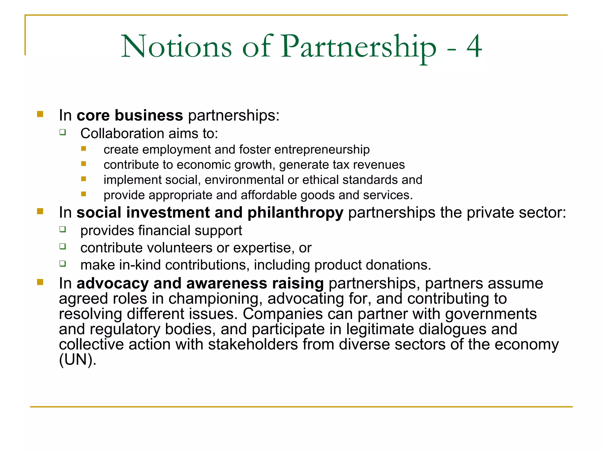 Notions of Partnership - 4
   In core business partnerships:
       Collaboration aims to:
           create employment and foster entrepreneurship
           contribute to economic growth, generate tax revenues
           implement social, environmental or ethical standards and
           provide appropriate and affordable goods and services.
   In social investment and philanthropy partnerships the private sector:
       provides financial support
       contribute volunteers or expertise, or
       make in-kind contributions, including product donations.
   In advocacy and awareness raising partnerships, partners assume
    agreed roles in championing, advocating for, and contributing to
    resolving different issues. Companies can partner with governments
    and regulatory bodies, and participate in legitimate dialogues and
    collective action with stakeholders from diverse sectors of the economy
    (UN).
 