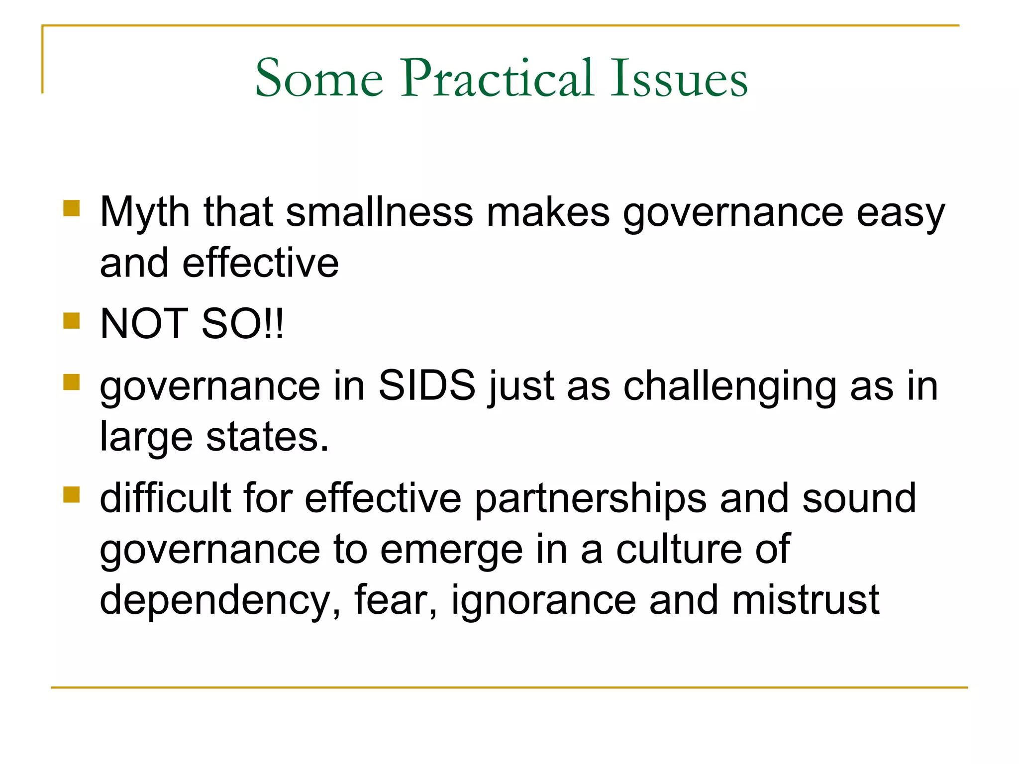 Some Practical Issues

   Myth that smallness makes governance easy
    and effective
   NOT SO!!
   governance in SIDS just as challenging as in
    large states.
   difficult for effective partnerships and sound
    governance to emerge in a culture of
    dependency, fear, ignorance and mistrust
 