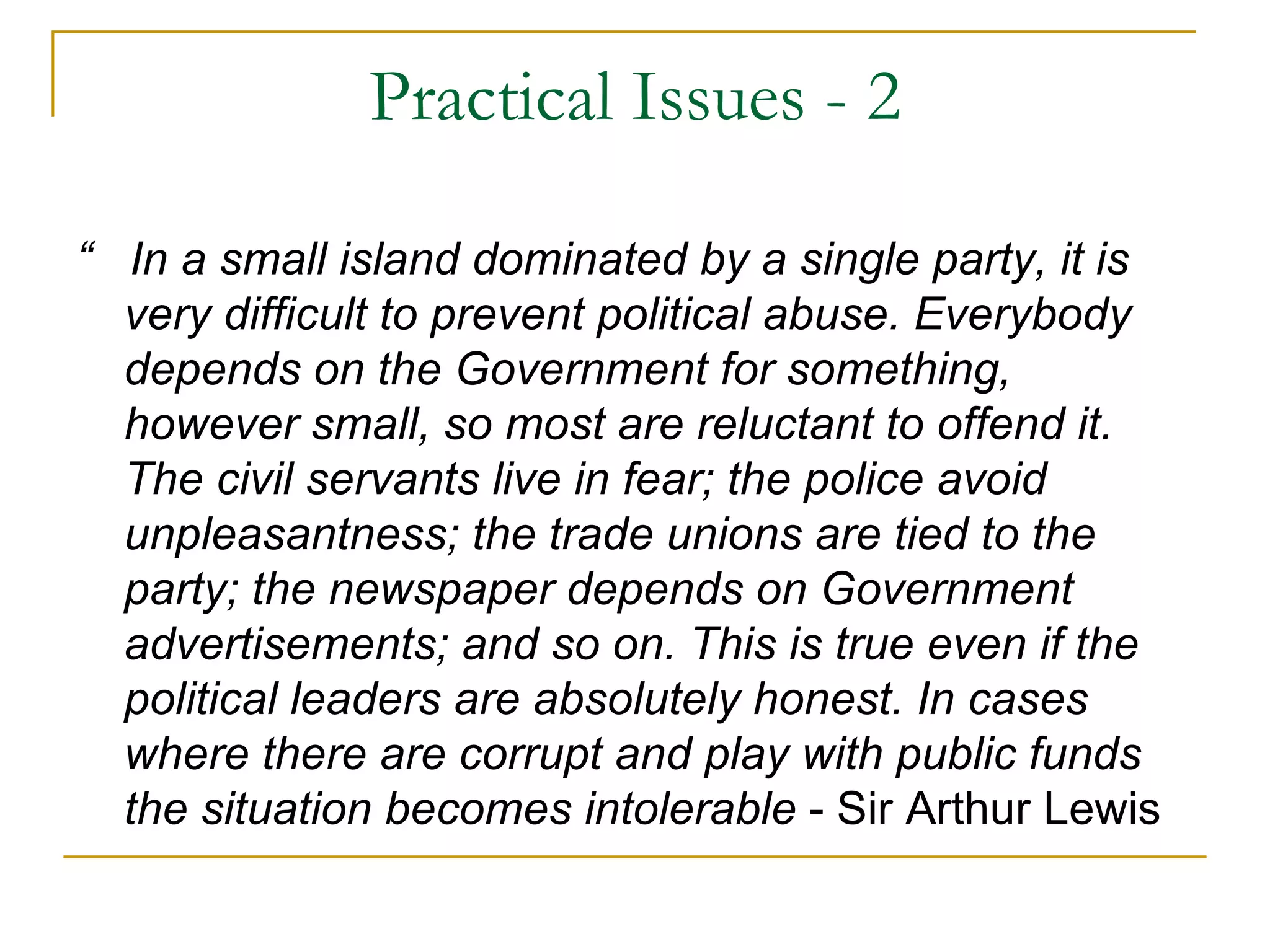 Practical Issues - 2

“ In a small island dominated by a single party, it is
  very difficult to prevent political abuse. Everybody
  depends on the Government for something,
  however small, so most are reluctant to offend it.
  The civil servants live in fear; the police avoid
  unpleasantness; the trade unions are tied to the
  party; the newspaper depends on Government
  advertisements; and so on. This is true even if the
  political leaders are absolutely honest. In cases
  where there are corrupt and play with public funds
  the situation becomes intolerable - Sir Arthur Lewis
 