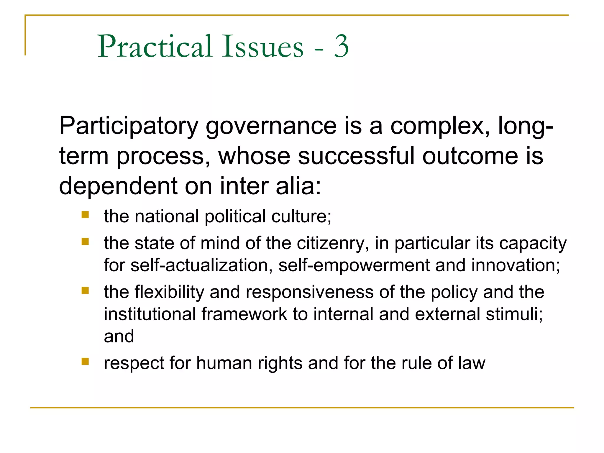 Practical Issues - 3

Participatory governance is a complex, long-
term process, whose successful outcome is
dependent on inter alia:
    the national political culture;
    the state of mind of the citizenry, in particular its capacity
     for self-actualization, self-empowerment and innovation;
    the flexibility and responsiveness of the policy and the
     institutional framework to internal and external stimuli;
     and
    respect for human rights and for the rule of law
 