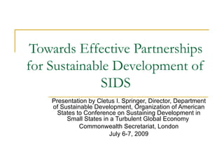 Towards Effective Partnerships
for Sustainable Development of
             SIDS
    Presentation by Cletus I. Springer, Director, Department
    of Sustainable Development, Organization of American
      States to Conference on Sustaining Development in
         Small States in a Turbulent Global Economy
              Commonwealth Secretariat, London
                        July 6-7, 2009
 