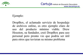 Cartuja Instituto de Educación Secundaria
www.iescartuja.es
Ejemplo:
DropBox, el aclamado servicio de hospedaje
de archivos online, es otro ejemplo claro de
uso del producto mínimo viable. Drew
Houston, su fundador, creó DropBox para uso
personal pero pronto vio que podría ser útil
para otros que tuvieran su mismo problema.
 