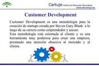 Cartuja Instituto de Educación Secundaria
www.iescartuja.es
Customer Development
Customer Development es una metodología para la
creación de startups creada por Steven Gary Blank a lo
largo de su carrera como emprendedor y asesor.
Esta metodología está orientada al cliente y es una
herramienta muy poderosa para crear una empresa,
prestando una atención obsesiva al mercado y al
cliente.
 