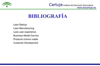 Cartuja Instituto de Educación Secundaria
www.iescartuja.es
BIBLIOGRAFÍA
Lean Startup
Lean Manufacturing
Lean user experience
Business Model Canvas
Producto mínimo viable
Customer Development
 