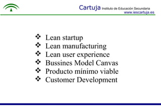 Cartuja Instituto de Educación Secundaria
www.iescartuja.es
 Lean startup
 Lean manufacturing
 Lean user experience
 Bussines Model Canvas
 Producto mínimo viable
 Customer Development
 