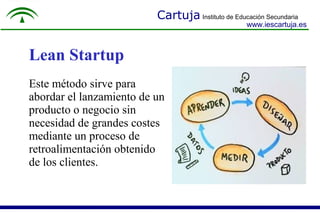 Cartuja Instituto de Educación Secundaria
www.iescartuja.es
Lean Startup
Este método sirve para
abordar el lanzamiento de un
producto o negocio sin
necesidad de grandes costes
mediante un proceso de
retroalimentación obtenido
de los clientes.
 