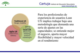 Cartuja Instituto de Educación Secundaria
www.iescartuja.es
Para los profesionales de
experiencia de usuarios Lean
UX implica trabajar bajo una
metodología que demanda una
serie de ajustes en las
capacidades; se entiende mejor
el negocio, aporta mayor
flexibilidad y mayor velocidad
en el rendimiento.
 