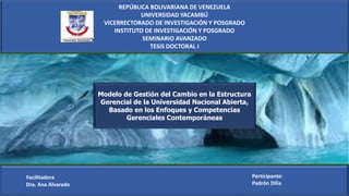 REPÚBLICA BOLIVARIANA DE VENEZUELA
UNIVERSIDAD YACAMBÚ
VICERRECTORADO DE INVESTIGACIÓN Y POSGRADO
INSTITUTO DE INVESTIGACIÓN Y POSGRADO
SEMINARIO AVANZADO
TESIS DOCTORAL I
Facilitadora
Dra. Ana Alvarado
Participante:
Padrón Dilia
Modelo de Gestión del Cambio en la Estructura
Gerencial de la Universidad Nacional Abierta,
Basado en los Enfoques y Competencias
Gerenciales Contemporáneas
 