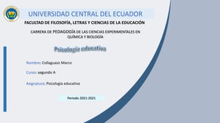 UNIVERSIDAD CENTRAL DEL ECUADOR
FACULTAD DE FILOSOFÍA, LETRAS Y CIENCIAS DE LA EDUCACIÓN
CARRERA DE PEDAGOGÍA DE LAS CIENCIAS EXPERIMENTALES EN
QUÍMICA Y BIOLOGÍA
Nombre: Collaguazo Marco
Curso: segundo A
Asignatura: Psicología educativa
Periodo 2021-2021
 