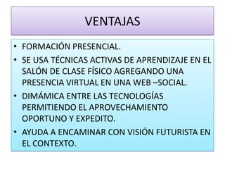 VENTAJASFORMACIÓN PRESENCIAL.SE USA TÉCNICAS ACTIVAS DE APRENDIZAJE EN EL SALÓN DE CLASE FÍSICO AGREGANDO UNA PRESENCIA VIRTUAL EN UNA WEB –SOCIAL.DIMÁMICA ENTRE LAS TECNOLOGÍAS PERMITIENDO EL APROVECHAMIENTO OPORTUNO Y EXPEDITO.AYUDA A ENCAMINAR CON VISIÓN FUTURISTA EN EL CONTEXTO.
