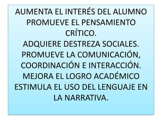 AUMENTA EL INTERÉS DEL ALUMNOPROMUEVE EL PENSAMIENTO CRÍTICO. ADQUIERE DESTREZA SOCIALES.PROMUEVE LA COMUNICACIÓN, COORDINACIÓN E INTERACCIÓN.MEJORA EL LOGRO ACADÉMICOESTIMULA EL USO DEL LENGUAJE EN LA NARRATIVA.