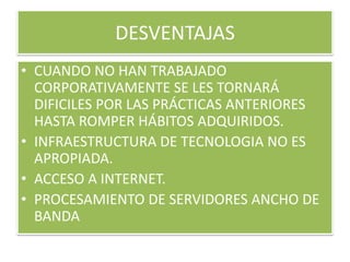 DESVENTAJASCUANDO NO HAN TRABAJADO CORPORATIVAMENTE SE LES TORNARÁ DIFICILES POR LAS PRÁCTICAS ANTERIORES HASTA ROMPER HÁBITOS ADQUIRIDOS.INFRAESTRUCTURA DE TECNOLOGIA NO ES APROPIADA.ACCESO A INTERNET.PROCESAMIENTO DE SERVIDORES ANCHO DE BANDA